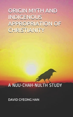 Origin Myth and Indigenous Appropriation of Christianity: A Nuu-Chah-Nulth Study by Han, David Gyeong