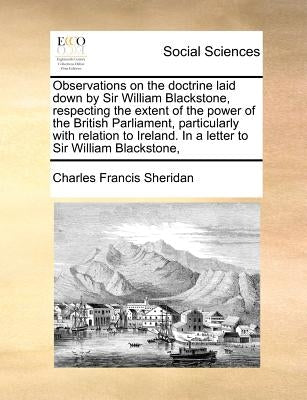 Observations on the Doctrine Laid Down by Sir William Blackstone, Respecting the Extent of the Power of the British Parliament, Particularly with Rela by Sheridan, Charles Francis