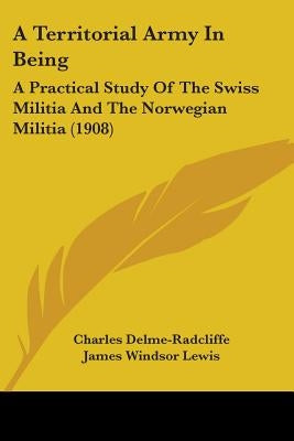 A Territorial Army In Being: A Practical Study Of The Swiss Militia And The Norwegian Militia (1908) by Delme-Radcliffe, Charles