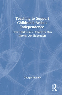 Teaching to Support Children's Artistic Independence: How Children's Creativity Can Inform Art Education by Szekely, George