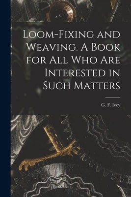 Loom-fixing and Weaving. A Book for all who are Interested in Such Matters by Ivey, G. F. (George Franks) B. 1870