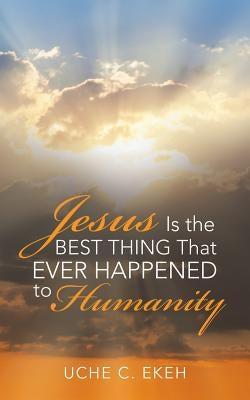 Jesus Is the Best Thing That Ever Happened to Humanity by Ekeh, Uche C.