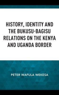 History, Identity and the Bukusu-Bagisu Relations on the Kenya and Uganda Border by Wekesa, Peter Wafula