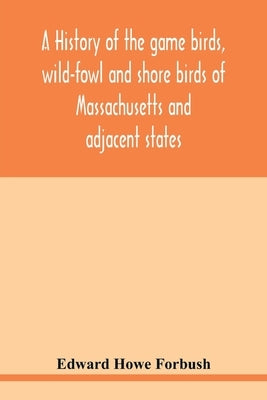 A history of the game birds, wild-fowl and shore birds of Massachusetts and adjacent states: including those used for food which have disappeared sinc by Howe Forbush, Edward