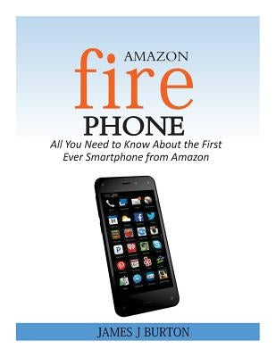 Amazon Fire Phone: All You Need to Know About the First Ever Smartphone from Amazon by Burton, James J.