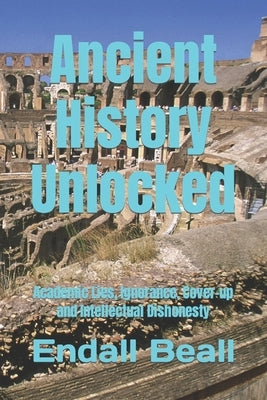Ancient History Unlocked: Academic Lies, Ignorance, Cover-up and Intellectual Dishonesty by Beall, Endall