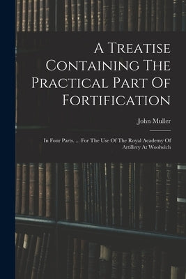 A Treatise Containing The Practical Part Of Fortification: In Four Parts. ... For The Use Of The Royal Academy Of Artillery At Woolwich by Muller, John