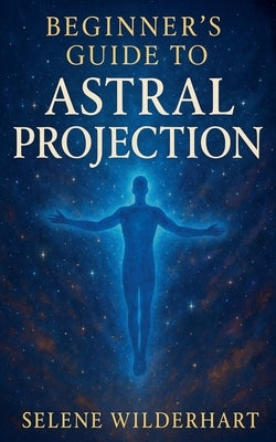Beginner's Guide to Astral Projection by Wilderhart, Selene