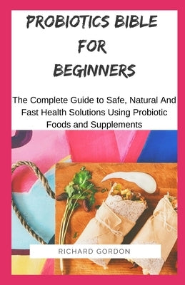 Probiotics Bible for Beginners: The Complete Guide To Safe, Natural And Fast Health Solutions Using Probiotic Foods And Supplements by Gordon, Richard