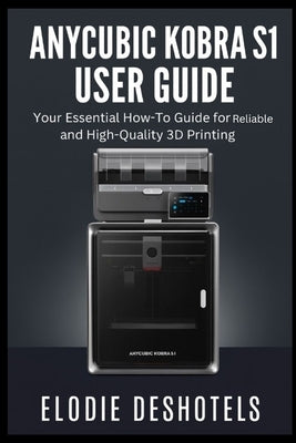 Anycubic Kobra S1 User Guide: Your Essential How-To Guide for Reliable and High-Quality 3D Printing. by Deshotels, Elodie