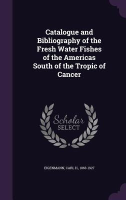 Catalogue and Bibliography of the Fresh Water Fishes of the Americas South of the Tropic of Cancer by Eigenmann, Carl H.