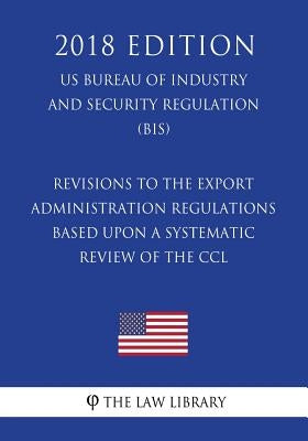 Revisions to the Export Administration Regulations Based Upon a Systematic Review of the CCL (US Bureau of Industry and Security Regulation) (BIS) (20 by The Law Library