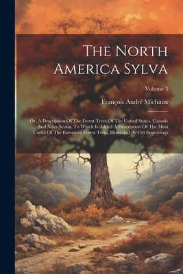The North America Sylva: Or, A Description Of The Forest Trees Of The United States, Canada And Nova Scotia. To Which Is Added A Description Of by Michaux, François André