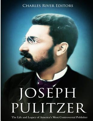 Joseph Pulitzer: The Life and Legacy of America's Most Controversial Publisher by Charles River