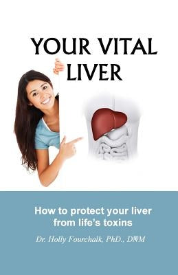 Your Vital Liver: How to Protect Your Liver From Life's Toxins by Fourchalk, Holly