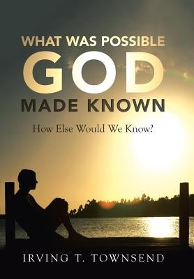 What Was Possible God Made Known: How Else Would We Know? by Townsend, Irving T.