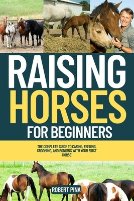Raising Horses For Beginners: The Complete Guide to Caring, Feeding, Grooming, and Bonding with Your First Horse by Pina, Robert
