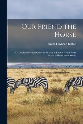 Our Friend the Horse: a Complete Practical Guide to All That is Known About Every Breed of Horse in the World by Barton, Frank Townend