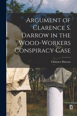 Argument of Clarence S. Darrow in the Wood-Workers Conspiracy Case by Darrow, Clarence 1857-1938