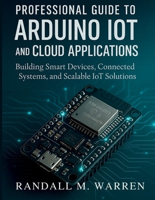 Professional Guide to Arduino IoT and Cloud Applications: Building Smart Devices, Connected Systems, and Scalable IoT Solutions by Warren, Randall M.