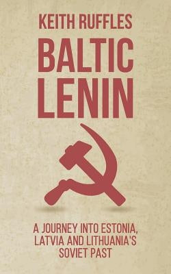 Baltic Lenin: A journey into Estonia, Latvia and Lithuania's Soviet past by Ruffles, Keith