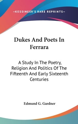Dukes And Poets In Ferrara: A Study In The Poetry, Religion And Politics Of The Fifteenth And Early Sixteenth Centuries by Gardner, Edmund G.