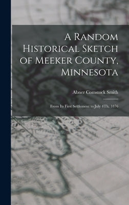 A Random Historical Sketch of Meeker County, Minnesota: From Its First Settlement to July 4Th, 1876 by Smith, Abner Comstock