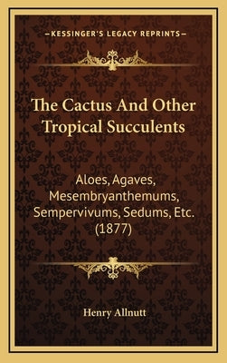 The Cactus And Other Tropical Succulents: Aloes, Agaves, Mesembryanthemums, Sempervivums, Sedums, Etc. (1877) by Allnutt, Henry