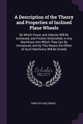 A Description of the Theory and Properties of Inclined Plane Wheels: By Which Power and Velocity Will Be Increased, and Friction Diminished, in Any Ma by Sheldrake, Timothy