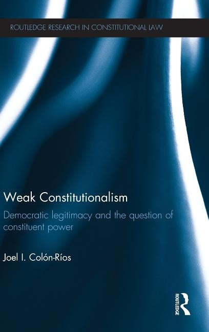 Weak Constitutionalism: Democratic Legitimacy and the Question of Constituent Power by Colón-Ríos, Joel