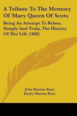 A Tribute To The Memory Of Mary Queen Of Scots: Being An Attempt To Relate, Simply And Truly, The History Of Her Life (1868) by Rose, John Benson