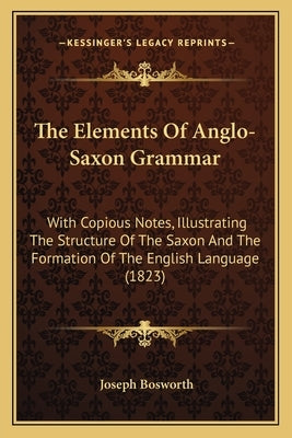 The Elements of Anglo-Saxon Grammar: With Copious Notes, Illustrating the Structure of the Saxon and the Formation of the English Language (1823) by Bosworth, Joseph
