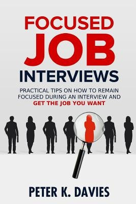 Focused Job Interviews: Practical Tips on How to Remain Focused During an Interview and Get the Job You Want! by Davies, Peter K.