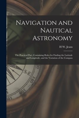 Navigation and Nautical Astronomy: The Practical Part, Containing Rules for Finding the Latitude and Longitude, and the Variation of the Compass by Jeans, H. W.