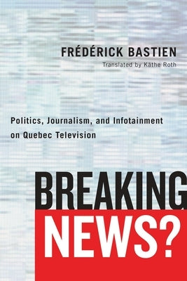 Breaking News?: Politics, Journalism, and Infotainment on Quebec Television by Bastien, Frédérick