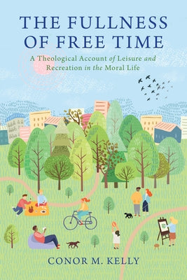 The Fullness of Free Time: A Theological Account of Leisure and Recreation in the Moral Life by Kelly, Conor M.