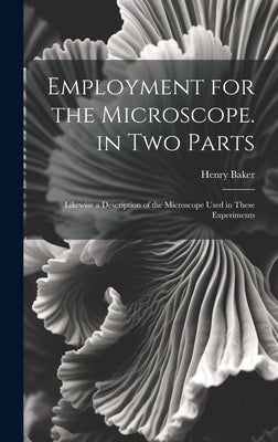 Employment for the Microscope. in Two Parts: Likewise a Description of the Microscope Used in These Experiments by Baker, Henry