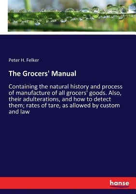 The Grocers' Manual: Containing the natural history and process of manufacture of all grocers' goods. Also, their adulterations, and how to detect the by Felker, Peter H.