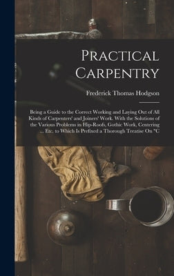 Practical Carpentry: Being a Guide to the Correct Working and Laying Out of All Kinds of Carpenters' and Joiners' Work. With the Solutions by Hodgson, Frederick Thomas