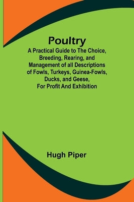Poultry; A Practical Guide to the Choice, Breeding, Rearing, and Management of all Descriptions of Fowls, Turkeys, Guinea-fowls, Ducks, and Geese, for by Piper, Hugh