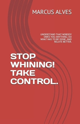 Stop Whining! Take Control.: Understand That Nobody Owes You Anything; Do What Has to Be Done; And Relate Better. by Alves, Marcus