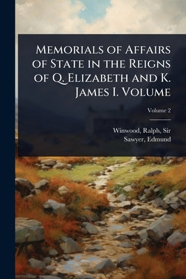 Memorials of Affairs of State in the Reigns of Q. Elizabeth and K. James I. Volume by Winwood, Ralph