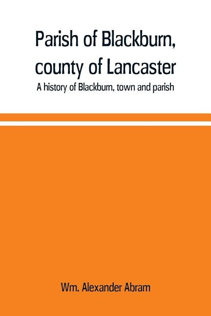 Parish of Blackburn, county of Lancaster. A history of Blackburn, town and parish by Alexander Abram, Wm