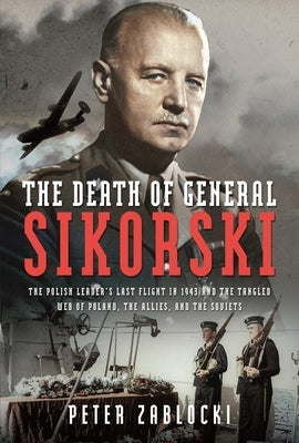 The Death of General Sikorski: The Polish Leader's Last Flight in 1943 and the Tangled Web of Poland, the Allies, and the Soviets by Zablocki, Peter