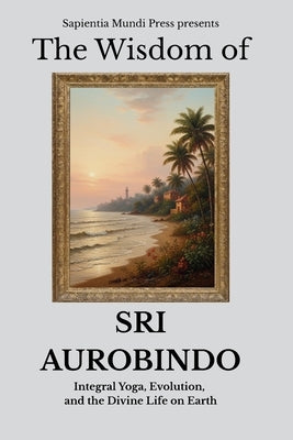 The Wisdom of Sri Aurobindo: Integral Yoga, Evolution, and the Divine Life on Earth by Mundi Press, Sapientia