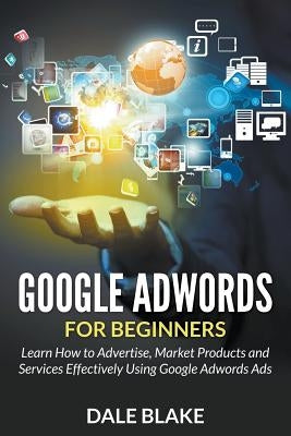 Google Adwords For Beginners: Learn How to Advertise, Market Products and Services Effectively Using Google Adwords Ads by Blake, Dale