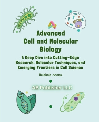 Advanced Cell and Molecular Biology: A Deep Dive into Cutting-Edge Research, Molecular Techniques, and Emerging Frontiers in Cell Science by Aremu, Bolakale