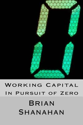 Working Capital: In Pursuit of Zero: How Working Capital can be eliminated by Shanahan, Brian