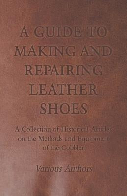 A Guide to Making and Repairing Leather Shoes - A Collection of Historical Articles on the Methods and Equipment of the Cobbler by Various