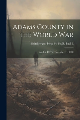 Adams County in the World War: April 6, 1917 to November 11, 1918 by Eichelberger, Percy S. Foulk